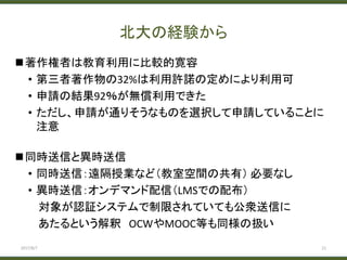 北大の経験から
著作権者は教育利用に比較的寛容
• 第三者著作物の32%は利用許諾の定めにより利用可
• 申請の結果92％が無償利用できた
• ただし、申請が通りそうなものを選択して申請していることに
注意
同時送信と異時送信
• 同時送信：遠隔授業など（教室空間の共有） 必要なし
• 異時送信：オンデマンド配信（LMSでの配布）
対象が認証システムで制限されていても公衆送信に
あたるという解釈 OCWやMOOC等も同様の扱い
2017/8/7 21
 