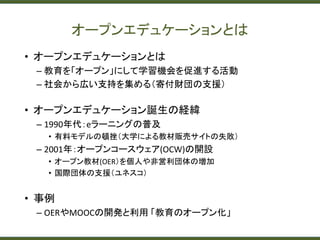 オープンエデュケーションとは
• オープンエデュケーションとは
– 教育を「オープン」にして学習機会を促進する活動
– 社会から広い支持を集める（寄付財団の支援）
• オープンエデュケーション誕生の経緯
– 1990年代：eラーニングの普及
• 有料モデルの頓挫（大学による教材販売サイトの失敗）
– 2001年：オープンコースウェア(OCW)の開設
• オープン教材(OER）を個人や非営利団体の増加
• 国際団体の支援（ユネスコ）
• 事例
– OERやMOOCの開発と利用 「教育のオープン化」
 