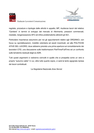 Sindacato Lavoratori Comunicazione
SLC-CGIL Piazza Sallustio 24 – 00187 Roma
Tel. 06 4204 8204 Fax 064824325
Sito internet http://www.slc-cgil.it e-mail: segreteria.nazionale@slc.cgil.it
regolate, procedure e tipologie delle attività in appalto; MP, risultanze lavori del relativo
“Cantiere” in termini di sviluppo del mercato di riferimento, pressioni commerciali,
inesitate, riorganizzazione AFC ed infine problematiche attinenti gli SCI .
Particolare importanza assumono per noi gli appuntamenti relativi agli ORGANICI, con
focus su sportellizzazioni, mobilità volontaria ed esodi incentivati; ed alle POLITICHE
ATIVE DEL LAVORO, dove abbiamo previsto una prima apertura sul consolidamento dei
lavoratori CTD, una discussione sulle trasformazioni PartTime/FullTime ed un confronto
sulle tematiche residuali degli ex ADR.
Tutti questi argomenti ci vedranno coinvolti in quello che si prospetta come un vero e
proprio “autunno caldo” in cui, oltre tutto quanto sopra, ci sarà la tanto agognata ripresa
dei lavori contrattuali.
La Segreteria Nazionale Area Servizi
 