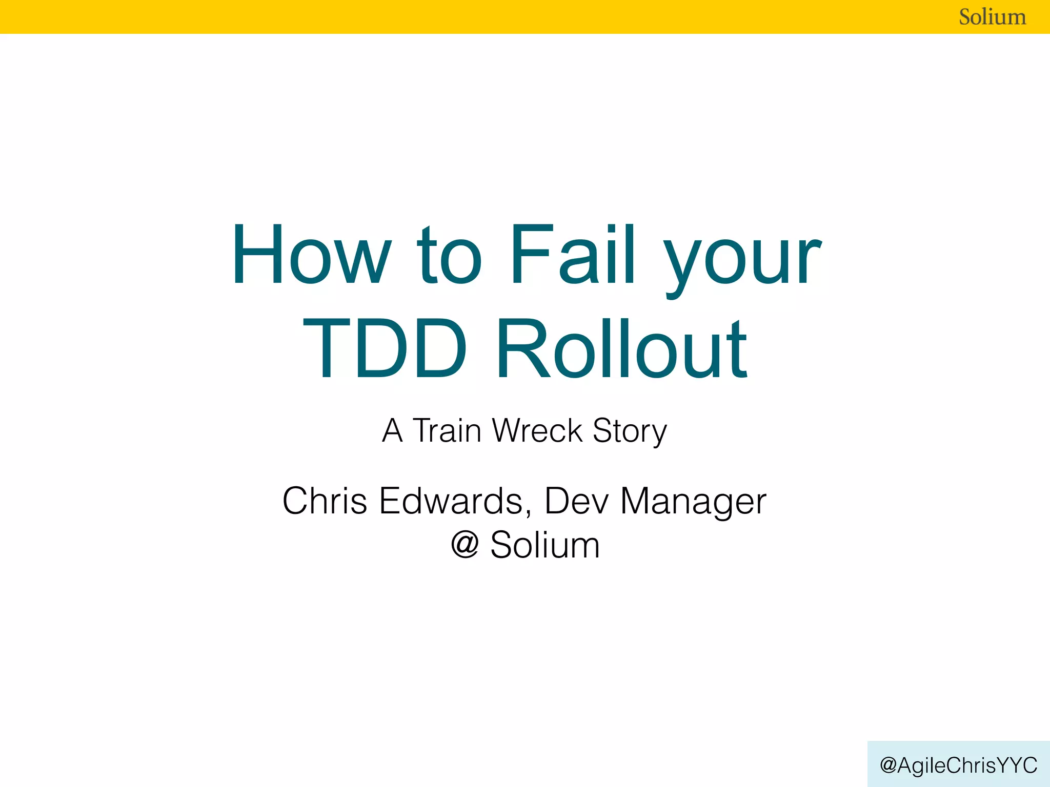 @AgileChrisYYC
How to Fail your
TDD Rollout
A Train Wreck Story
Chris Edwards, Dev Manager
@ Solium
 