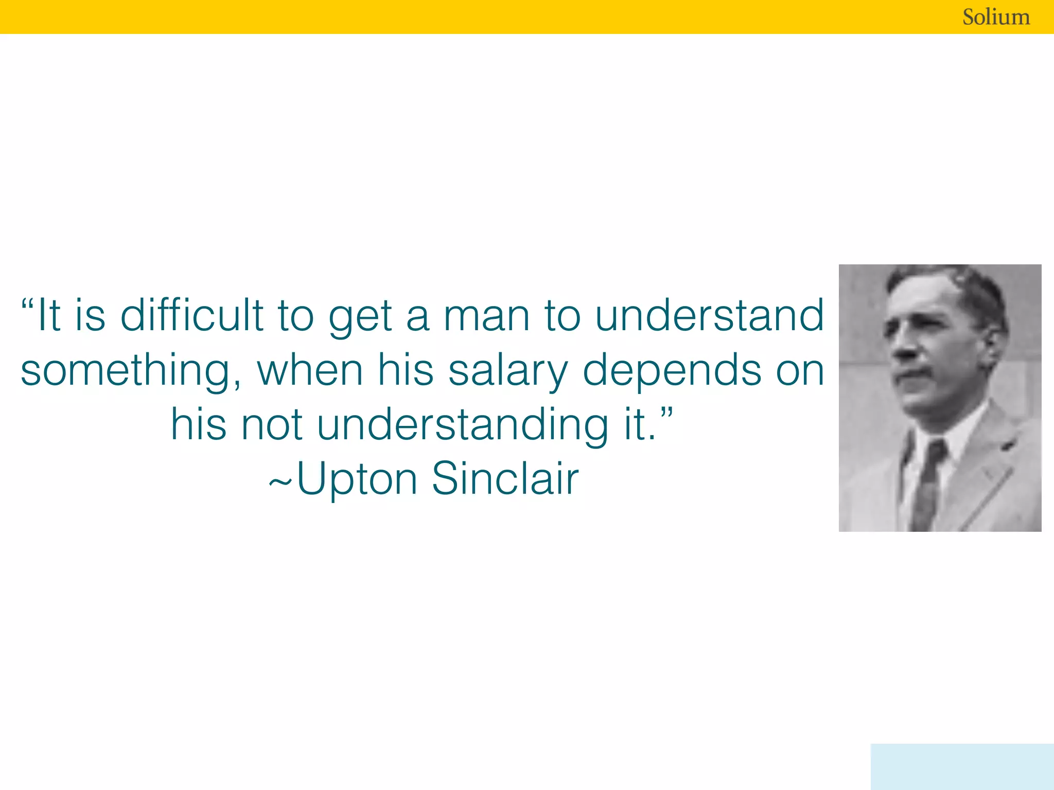 “It is difﬁcult to get a man to understand
something, when his salary depends on
his not understanding it.”
~Upton Sinclair
 