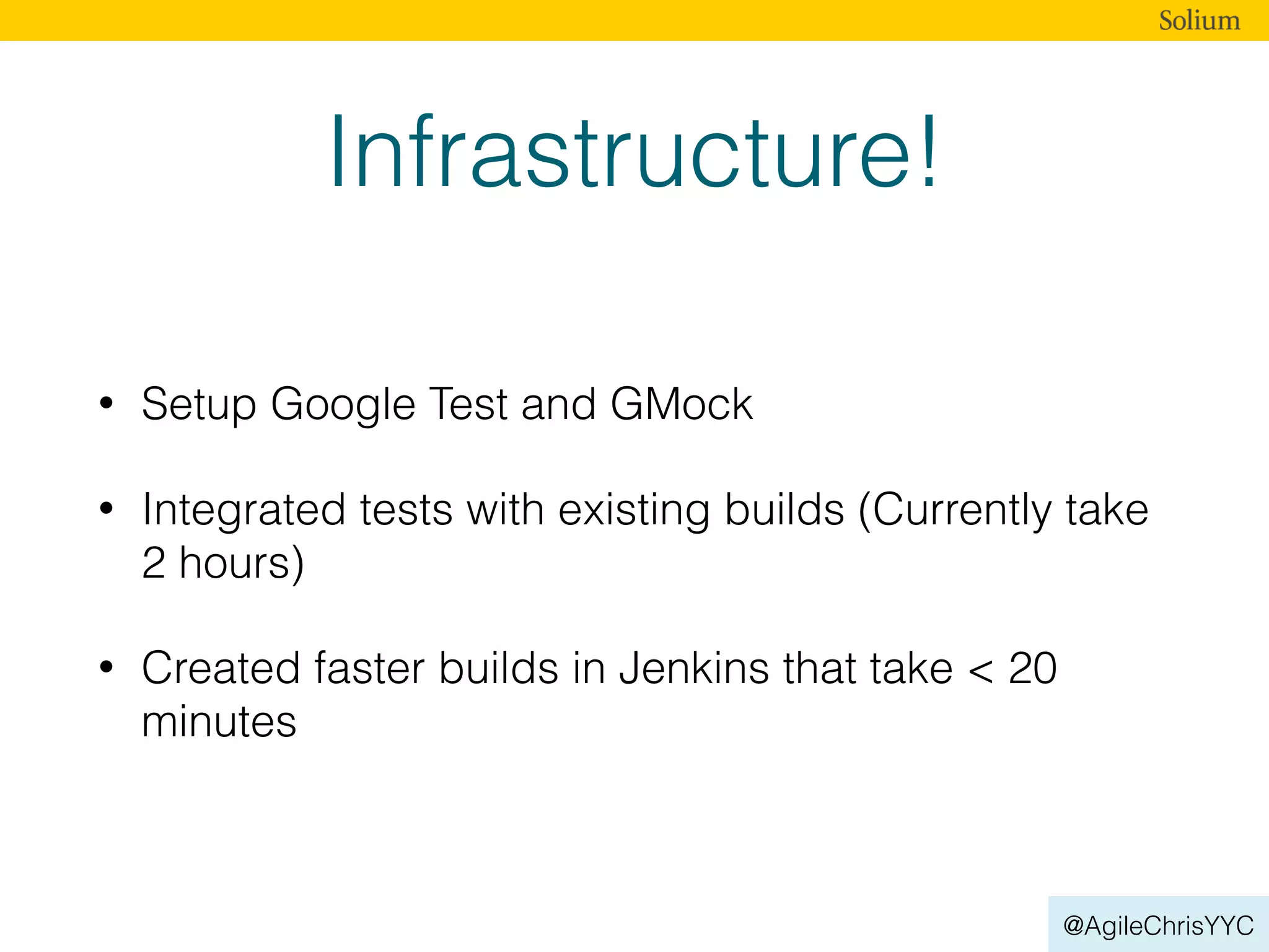 @AgileChrisYYC
Infrastructure!
• Setup Google Test and GMock
• Integrated tests with existing builds (Currently take
2 hours)
• Created faster builds in Jenkins that take < 20
minutes
 