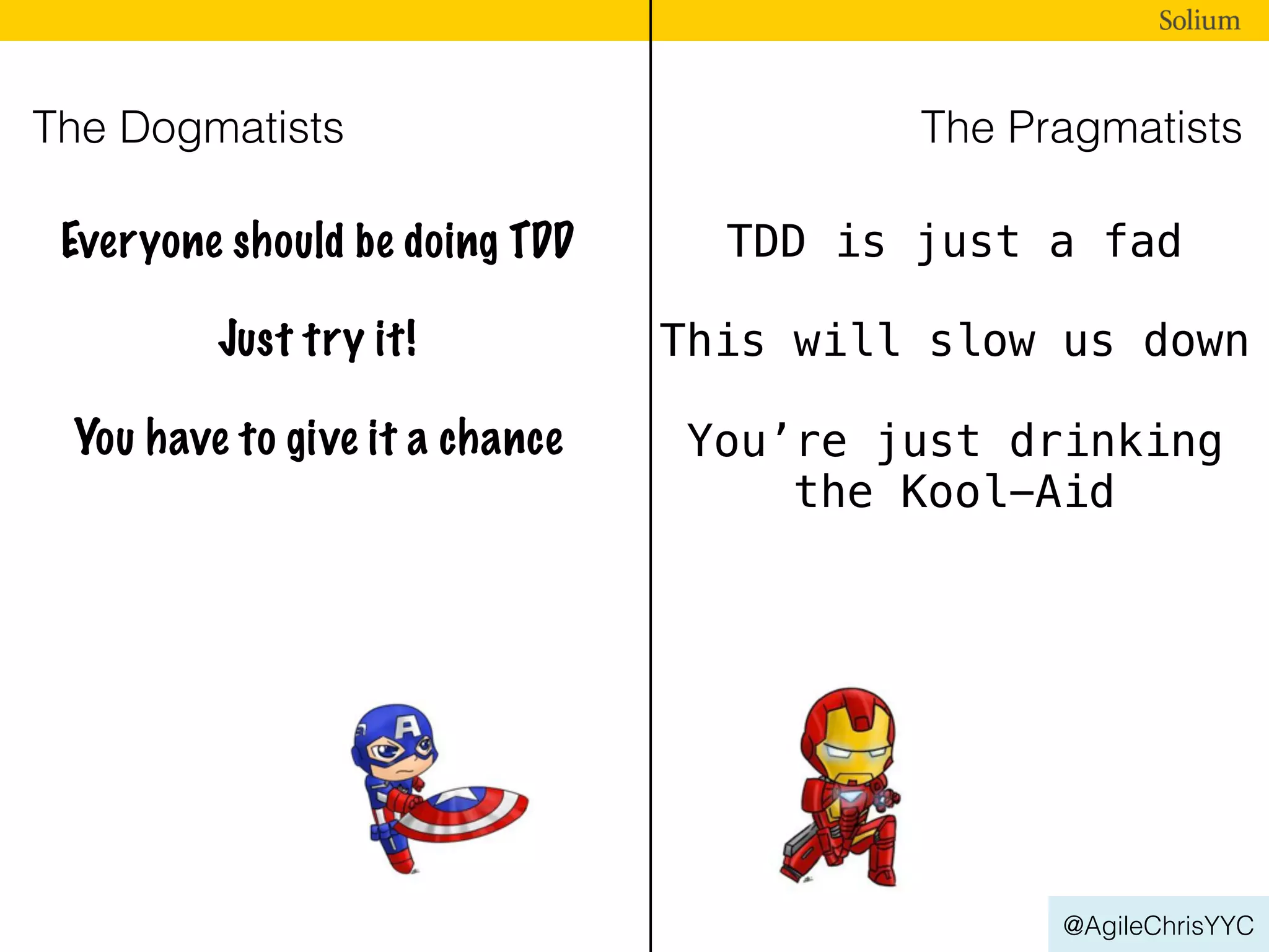 @AgileChrisYYC
The Dogmatists The Pragmatists
Everyone should be doing TDD TDD is just a fad
Just try it! This will slow us down
You have to give it a chance You’re just drinking
the Kool-Aid
 