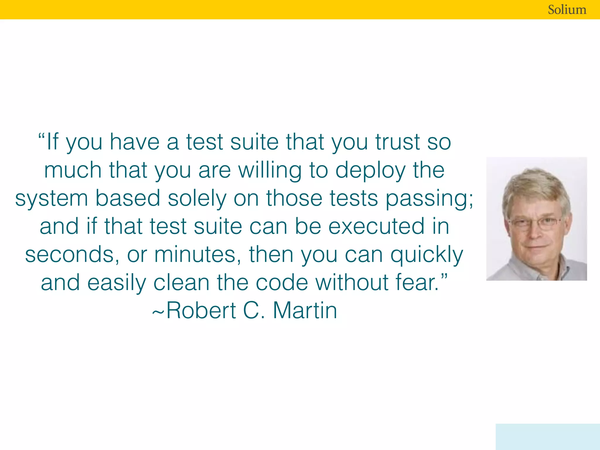 “If you have a test suite that you trust so
much that you are willing to deploy the
system based solely on those tests passing;
and if that test suite can be executed in
seconds, or minutes, then you can quickly
and easily clean the code without fear.”
~Robert C. Martin
 