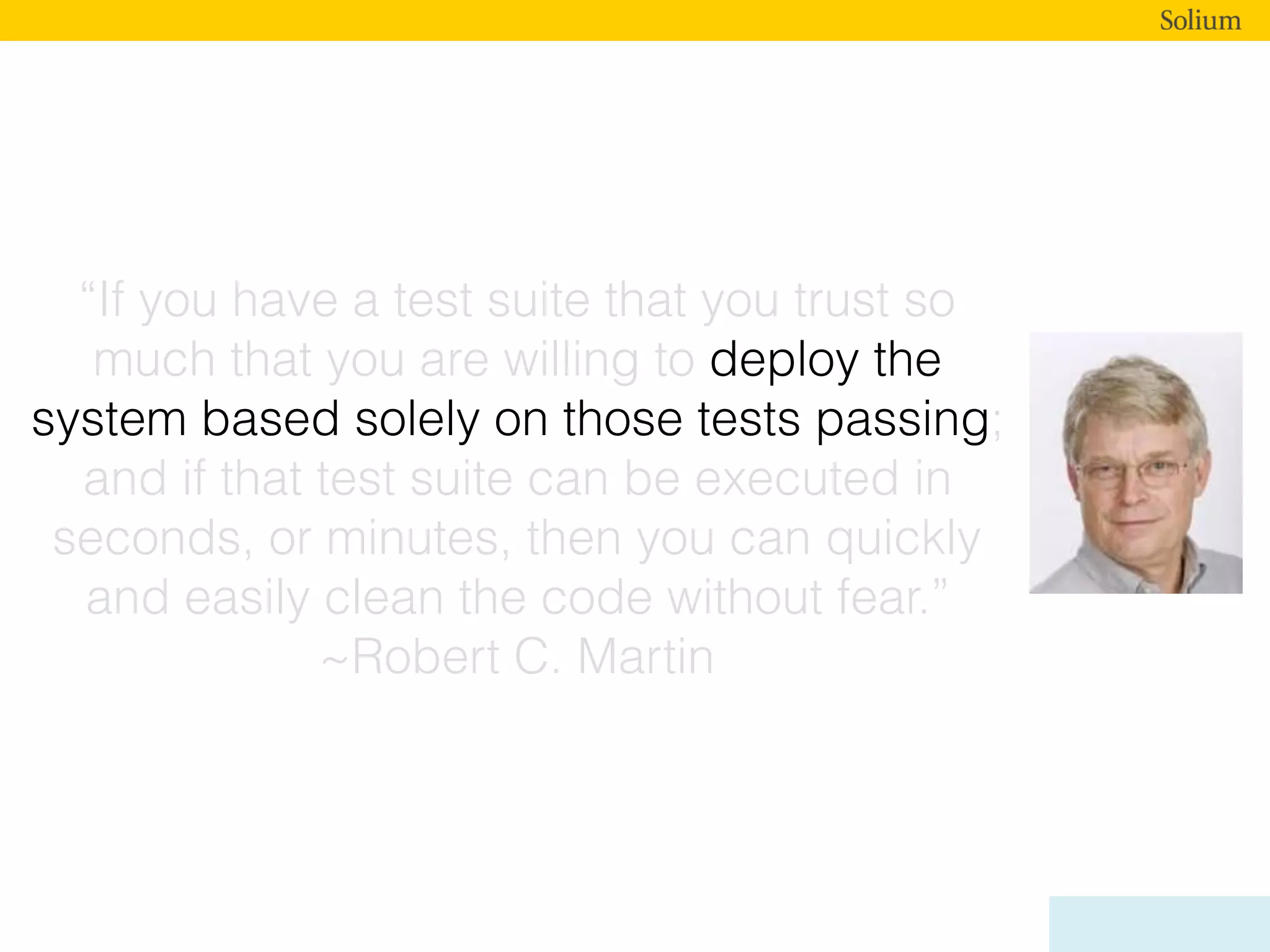 “If you have a test suite that you trust so
much that you are willing to deploy the
system based solely on those tests passing;
and if that test suite can be executed in
seconds, or minutes, then you can quickly
and easily clean the code without fear.”
~Robert C. Martin
 