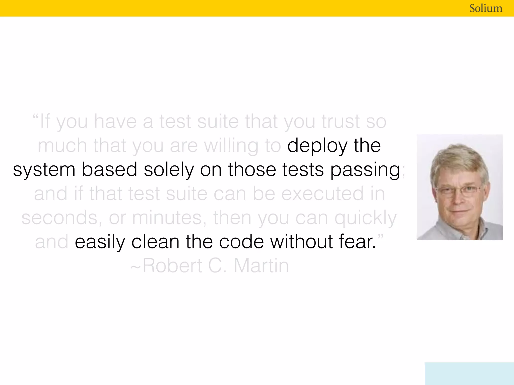 “If you have a test suite that you trust so
much that you are willing to deploy the
system based solely on those tests passing;
and if that test suite can be executed in
seconds, or minutes, then you can quickly
and easily clean the code without fear.”
~Robert C. Martin
 