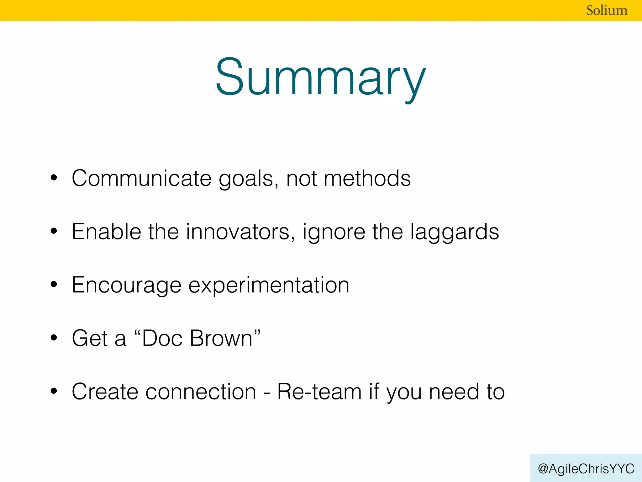 @AgileChrisYYC
Summary
• Communicate goals, not methods
• Enable the innovators, ignore the laggards
• Encourage experimentation
• Get a “Doc Brown”
• Create connection - Re-team if you need to
 