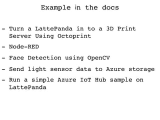 Example in the docs
- Turn a LattePanda in to a 3D Print  
Server Using Octoprint
- Node-RED
- Face Detection using OpenCV
- Send light sensor data to Azure storage
- Run a simple Azure IoT Hub sample on  
LattePanda	
 
