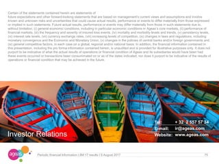 75Periodic financial Information I 6M 17 results I 9 August 2017
Certain of the statements contained herein are statements of
future expectations and other forward-looking statements that are based on management's current views and assumptions and involve
known and unknown risks and uncertainties that could cause actual results, performance or events to differ materially from those expressed
or implied in such statements. Future actual results, performance or events may differ materially from those in such statements due to,
without limitation, (i) general economic conditions, including in particular economic conditions in Ageas’s core markets, (ii) performance of
financial markets, (iii) the frequency and severity of insured loss events, (iv) mortality and morbidity levels and trends, (v) persistency levels,
(vi) interest rate levels, (vii) currency exchange rates, (viii) increasing levels of competition, (ix) changes in laws and regulations, including
monetary convergence and the Economic and Monetary Union, (x) changes in the policies of central banks and/or foreign governments and
(xi) general competitive factors, in each case on a global, regional and/or national basis. In addition, the financial information contained in
this presentation, including the pro forma information contained herein, is unaudited and is provided for illustrative purposes only. It does not
purport to be indicative of what the actual results of operations or financial condition of Ageas and its subsidiaries would have been had
these events occurred or transactions been consummated on or as of the dates indicated, nor does it purport to be indicative of the results of
operations or financial condition that may be achieved in the future.
Investor Relations
Tel:
E-mail:
Website:
+ 32 2 557 57 34
ir@ageas.com
www.ageas.com
 