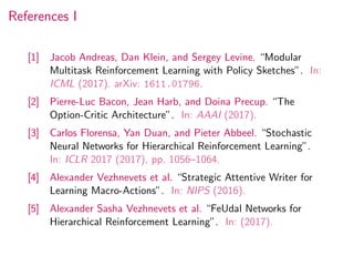References I
[1] Jacob Andreas, Dan Klein, and Sergey Levine. “Modular
Multitask Reinforcement Learning with Policy Sketches”. In:
ICML (2017). arXiv: 1611.01796.
[2] Pierre-Luc Bacon, Jean Harb, and Doina Precup. “The
Option-Critic Architecture”. In: AAAI (2017).
[3] Carlos Florensa, Yan Duan, and Pieter Abbeel. “Stochastic
Neural Networks for Hierarchical Reinforcement Learning”.
In: ICLR 2017 (2017), pp. 1056–1064.
[4] Alexander Vezhnevets et al. “Strategic Attentive Writer for
Learning Macro-Actions”. In: NIPS (2016).
[5] Alexander Sasha Vezhnevets et al. “FeUdal Networks for
Hierarchical Reinforcement Learning”. In: (2017).
 