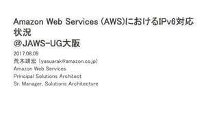 Amazon Web Services (AWS)におけるIPv6対応
状況
＠JAWS-UG大阪
2017.08.09
荒木靖宏 （yasuarak@amazon.co.jp)
Amazon Web Services
Principal Solutions Architect
Sr. Manager, Solutions Architecture
 