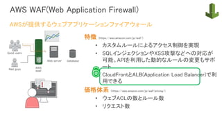 AWS WAF(Web Application Firewall)
特徴 (https://aws.amazon.com/jp/waf/)
• カスタムルールによるアクセス制御を実現
• SQLインジェクションやXSS攻撃などへの対応が
可能。APIを利用した動的なルールの変更もサポ
ート
• CloudFrontとALB(Application Load Balancer)で利
用できる
価格体系 (https://aws.amazon.com/jp/waf/pricing/)
• ウェブACLの数とルール数
• リクエスト数
AWSが提供するウェブアプリケーションファイアウォール
 