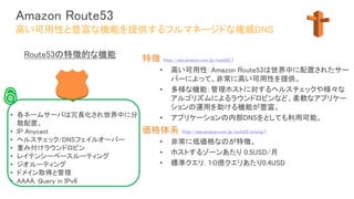Amazon Route53
特徴 (http://aws.amazon.com/jp/route53/)
• 高い可用性：Amazon Route53は世界中に配置されたサー
バーによって、非常に高い可用性を提供。
• 多様な機能：管理ホストに対するヘルスチェックや様々な
アルゴリズムによるラウンドロビンなど、柔軟なアプリケー
ションの運用を助ける機能が豊富。
• アプリケーションの内部DNSをとしても利用可能。
価格体系 (http://aws.amazon.com/jp/route53/pricing/)
• 非常に低価格なのが特徴。
• ホストするゾーンあたり 0.5USD/月
• 標準クエリ: １０億クエリあたり0.4USD
高い可用性と豊富な機能を提供するフルマネージドな権威DNS
• 各ネームサーバは冗長化され世界中に分
散配置。
• IP Anycast
• ヘルスチェック/DNSフェイルオーバー
• 重み付けラウンドロビン
• レイテンシーベースルーティング
• ジオルーティング
• ドメイン取得と管理
• AAAA, Query in IPv6
Route53の特徴的な機能
 