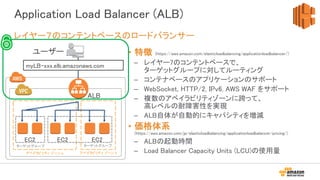 Application Load Balancer (ALB)
• 特徴 (https://aws.amazon.com/elasticloadbalancing/applicationloadbalancer/)
– レイヤー7のコンテントベースで、
ターゲットグループに対してルーティング
– コンテナベースのアプリケーションのサポート
– WebSocket, HTTP/2, IPv6, AWS WAF をサポート
– 複数のアベイラビリティゾーンに跨って、
高レベルの耐障害性を実現
– ALB自体が自動的にキャパシティを増減
• 価格体系
(https://aws.amazon.com/jp/elasticloadbalancing/applicationloadbalancer/pricing/)
– ALBの起動時間
– Load Balancer Capacity Units (LCU)の使用量
レイヤー７のコンテントベースのロードバランサー
アベイラビリティ ゾーン a
ユーザー
アベイラビリティ ゾーン b
ALB
EC2
myLB-xxx.elb.amazonaws.com
EC2 EC2
ターゲットグループ ターゲットグループ
 