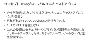 コンセプト：IPv6グローバルユニキャストアドレス
• IPv6を有効にしたVPCではグローバルユニキャストアドレス
(GUA)を使う
• それぞれのインスタンスはGUAが付与される
• １：１のNATは存在しない
• GUAの使用はセキュリティやプライバシ問題発生を意味しな
い。ルートテーブル、セキュリティグループ、ゲートウェイは別
途設定する。
 