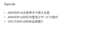 Agenda
• AWSのIPv6は世界中で使える話
• AWSのIPv6対応の歴史とサービス紹介
• VPCでのIPv6利用法深掘り
 