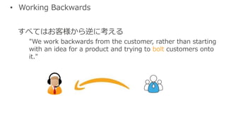• Working Backwards
すべてはお客様から逆に考える
"We work backwards from the customer, rather than starting
with an idea for a product and trying to bolt customers onto
it."
 