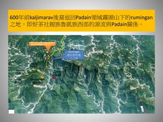 600年前kaljimarav後裔返回Padain領域霧頭山下的rumingan
之地，即好茶社親族魯凱族西部的源流與Padain關係。
parasidjan霧頭山
Rumingan
最初雲豹進
入之地
Padain
Qucapungan
舊好茶社
Adjir
阿禮社
kinuljan
吉露社
vudjai
霧台社
 