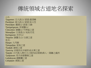 傳統領域古道地名探索
山名:
Tjagaraus: 北大武山/ 語意:最頂峰
Paruljinai: 南大武山/ 語意:如斗笠
Parasidjan: 霧頭山/ 語意:刀鋒
Tjarigarigayan: 茶埔鹽山/
Cekecekes: 旗鹽山/ 竹林區之意
Maruqiljas: 日湯真山/ 宛如月亮
Karingucan: 井步山/
Taiquras: 旗鹽主山/ 白頭之意
地名:
Djaqas: 九芎樹
Tjatuquljan: 背負之意
Tuadjak: 踏痕之意
Tjaruviq: 岩壁因水沖刷形成水潭之意
Taipalji: 古代族人將巴力之眼的(紅眼睛)異人，隔離之處所
Tjadjuasan: 用手扶壁磨擦之意
Ljaljakayan:盪鞦韆之意
Lalaqitjan: 割頭之意
 