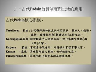 三、古代Padain首長制度與土地的應用
古代Padain核心家族：
Taruljayaz 家族 :古代祭拜海神阻止洪水的家族，集族人、稅務、
獵物、婚禮制度與[獻豬退水]主祭之家。
Kazangaljian家族:創世期最早入世的家族，古代家團宗族與[取
火祭]之家。
Ruljuan 家族 :掌理青年聚會所，守護領土掌理軍事之家。
Kusaza 家族 :掌理製陶壺之家族，西部稅務之家。
Parameram家族 :掌理Padain東部土地及稅務之族。
 