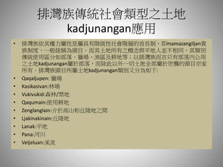 排灣族傳統社會類型之土地
kadjunangan應用
• 排灣族依其權力屬性是屬具有階級性社會階層的首長制，即mamazangiljan貴
族制度，一般統稱為頭目。而其土地所有之概念與平地人並不相同，其類別
傳統使用區分如部落、獵場、漁區及耕地等；以排灣族而言只有部落內公用
之土地kadjunangan屬於部落，而除此以外一切土地全部屬於世襲的頭目宗家
所有。排灣族頭目所屬土地kadjunangan類別又分為如下:
• Qaqaljupen: 獵場
• Kasikasivan:林場
• Vukivukid:森林/禁地
• Qaqumain:使用耕地
• Zenglanglain:介於高山和丘陵地之間
• Ljakinakinain:丘陵地
• Lanak:平地
• Pana:河川
• Veljeluan:溪流
 