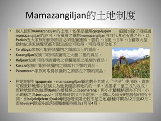 Mamazangiljan的土地制度
• 族人使用mamazangiljan的土地，如果是獵場qaqaljupen，一般而言除了須經過
mamazangiljan的許可，所獵獲之獵物mamazangiljan可自行決定所需之外，以
Padain五大家族的舊制而言必須是獵獲熊、雲豹、山鹿、山羊、山豬等大型
動物依其家族聲望都有固定部位可取得，可取得部位如下:
• Taruljayaz家族可取得該獵物之頸部以上的貢品。
• Kazangiljan家族可取得該獵物之大腿二隻的貢品。
• Ruljuan家族可取得該獵物之脊髓頸部之尾端的貢品。
• Kusaza家族可取得該獵物之頭部右下顎的貢品。
• Parameram家族可取得該獵物之頭部左下顎的貢品。
• 耕地的使用qaqumain，mamazangiljan屬地劃分共族人〝平民〞使用時，貴族
可親至耕地要求該族人為他栽種該耕地的約一半，或要求二至三成的收成。
而耕地使用如紅藜djulis的播種稱之為zemarang，與小米播種稱謂亦不同，小
米則稱之為temugud，其播種時期又可因地形、土壤以及陽光的照射而有所不
同，如saljeleljelem或vukid(較陰暗或陽光較不足之地)播種時期為12月至02月；
而ljaveljav即郊外部落周圍播種時期為3月至4月。
 