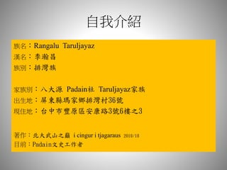 自我介紹
族名：Rangalu Taruljayaz
漢名：李瀚昌
族別：排灣族
家族別：八大源 Padain社 Taruljayaz家族
出生地：屏東縣瑪家鄉排灣村36號
現住地：台中市豐原區安康路3號6樓之3
著作：北大武山之巔 i cingur i tjagaraus 2010/10
目前：Padain文史工作者
 