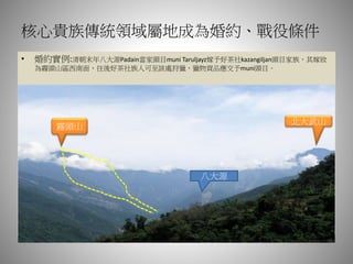 核心貴族傳統領域屬地成為婚約、戰役條件
• 婚約實例:清朝末年八大源Padain當家頭目muni Taruljayz嫁予好茶社kazangiljan頭目家族，其嫁妝
為霧頭山區西南面，往後好茶社族人可至該處狩獵，獵物貢品應交予muni頭目。
霧頭山
北大武山
八大源
 