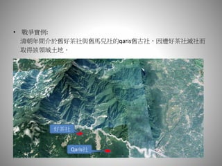 • 戰爭實例:
清朝年間介於舊好茶社與舊馬兒社的qaris舊古社，因遭好茶社滅社而
取得該領域土地。
好茶社
Qaris社
 