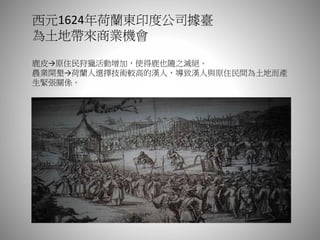 西元1624年荷蘭東印度公司據臺
為土地帶來商業機會
鹿皮→原住民狩獵活動增加，使得鹿也隨之滅絕。
農業開墾→荷蘭人選擇技術較高的漢人，導致漢人與原住民間為土地而產
生緊張關係。
 