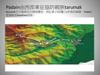 Padain由西部東征協防親族tarumak
tarumak古大魯瑪克社傳領遭犯，與紅鼻子(荷蘭人)外族的威脅，Padain
派員駐地kapaliwa前端。
 