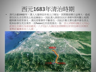 西元1683年清治時期
• 清代治臺200餘年，漢人大量移民外來人口增加，其開墾面積日益增大，造成
原住民生活空間及土地逐漸縮小，因此漢人與原住民於清朝年間有關土地問
題與衝突經常發生，漢民侵墾事件不斷發生，因此於舊北葉社最早發生因土
地糾紛發生死往案件，而Padain社亦首度發兵，如「西元1723年(雍正元年)心
武里社女頭目為客民殺死，八歹社(八大源)及加者膀眼社好茶社)率社民埋伏
東勢莊獵獲客民三人頭。」
東勢莊
好茶社八大源
 