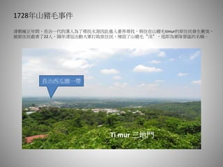 1728年山豬毛事件
清朝雍正年間，長治一代的漢人為了尋找水源因此進入番界尋找，與住在山豬毛timur的原住民發生衝突，
被原住民殺害了22人，隔年清廷出動大軍打敗原住民，增設了山豬毛〝汛〞，迅即為軍隊營區的名稱。
長治西瓜園一帶
Ti mur 三地門
 