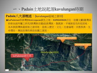 一、Padain土地說起源kavulungan時期
Padain八大源概述：(kavulungan區域之發祥)
★kaPadainan即排灣族kiniveqacan創生之地；KAPADAINAN古社，依據文獻(臺灣高
砂族系統所屬之研究/排灣族史篇)是排灣族、魯凱族、平埔族祖先的祖居地。
為本族排灣族最原始之發祥地，是族人歷史、文化、社會倫理、宗教祭典、生
命禮俗、傳說故事的典故依據之源流。
kaPadainan創生地
Tjagaraus北大武山
Parulinai南大武山
𝑘𝑎𝑣𝑢𝑙𝑢𝑛𝑔𝑎𝑛區域
 