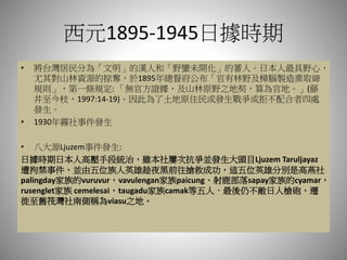 西元1895-1945日據時期
• 將台灣居民分為「文明」的漢人和「野蠻未開化」的蕃人。日本人最具野心，
尤其對山林資源的掠奪，於1895年總督府公布「官有林野及樟腦製造業取締
規則」，第一條規定: 「無官方證據，及山林原野之地契，算為官地。」(藤
井至今枝，1997:14-19)。因此為了土地原住民或發生戰爭或拒不配合者四處
發生。
• 1930年霧社事件發生
• 八大源Ljuzem事件發生:
日據時期日本人高壓手段統治，雖本社屢次抗爭並發生大頭目Ljuzem Taruljayaz
遭拘禁事件，並由五位族人英雄趁夜黑前往搶救成功，這五位英雄分別是高燕社
palingday家族的vuruvur，vavulengan家族paicung、射鹿部落sapay家族的cyamar，
rusenglet家族 cemelesai，taugadu家族camak等五人，最後仍不敵日人槍砲，遷
徙至舊筏灣社南側稱為viasu之地。
 