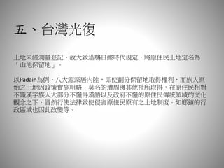五、台灣光復
土地未經測量登記，故大致沿襲日據時代規定，將原住民土地定名為
「山地保留地」。
以Padain為例，八大源深居內陸，即使劃分保留地取得權利，而族人原
始之土地因政策實施粗略，莫名的遭周邊其他社所取得，在原住民相對
不識漢字族人大部分不懂得漢語以及政府不懂的原住民傳統領域的文化
觀念之下，冒然行使法律致使侵害原住民原有之土地制度。如鄉鎮的行
政區域也因此改變等。
 