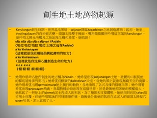 創生地土地萬物起源
• Kavulungan創生時期，世界混沌黑暗，saljavan降臨kapadainan之地創造萬物；起初，她坐
vinalingaljavan的百步蛇古甕，頭頂太陽雙手掩面，嘴角微微顫抖吟唱這空蕩的kavulungan，
她吟唱太陽光所觸及之地出現生機和希望，她唱說：
ulja ulja ulja ulja saljavan i Padain
《嗚拉 嗚拉 嗚拉 嗚拉 太陽之母在Padain》
a ku kinisenayan
《這裡就是我給賜福始興起萬物的地方》
a ku kinirauravan
《這裡就是我洗滌心靈創造生命的地方》
e e e e e e
《額 額 額 額 額 額》
• 她用吟唱命名他所創生的地方稱為Padain ，她希望出現kadjunangan土地，壯麗的山脈從他
的腳底延伸排列而出；她希望有極廣的kalevelevan天空，從她的頭上就出現無窮天空的寬廣；
她吟唱希望出現qemuzimuzip地上爬行的動物，各地出現了各式各樣的豬鹿羊等；她吟唱著
希望出現qayaqayam飛禽，鳥類物種紛紛出現在這個世界。於是最後她照著她的模樣造人，
她抓起了一把地上的djemelj泥土捏成人的形狀，為了穩固和支撐體態，她使用附近的cekes箭
竹用土包覆，在她吟唱歌詠的同時隱隱作痛，最後她分出她的氣息在這泥人的頭頂太陽髮穴
qasen哈氣，泥土就成了人。
 