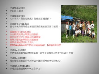 • 民國98年5月6日
• 李正頭目逝世
•
• 民國98年8月8日
• 八八水災（莫拉克颱風）射鹿部落遭重創。
•
• 民國99年1月25.26日
• 耆老宋義力領隊重返射鹿部落修護家園及頭目家屋。
•
• 民國102年11月20.21日
• 中央研究院考古學劉益昌教授
• 時任原住民文化園區局長鍾興華
• 東華大學民族學院院長童春發
• 率領各領域學者以及族人
• 勘察Kapadainan創生地以及kalicekuan、tulinaulj祖居地。
•
• 民國104年1月7日
• 李樂發起返鄉Padain整理家園；該年並引薦東方與李月花頭目會面。
•
• 民國104年8月11日
• 瑪家鄉鄉運鄉長梁明輝率公所團隊至Padain取火儀式。
•
• 民國105年2月13.14日
• 李瀚昌推動返鄉Padain立春淨山。
 