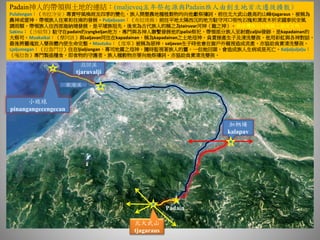 Padain神人的帶領與土地的連結：(maljeveq五年祭起源與Padain族人由創生地首次遷徙擴散)
Pulalengan：（布拉冷安）專責呼風喚雨及四季的變化，族人開墾農地種植穀物均向他獻祭禱詞，前往北大武山最高的山峰tjagaraus，被稱為
農神或雷神，帶領族人往東和往南的發展。Puljaljuyan：（布拉祿揚）前往平地太陽西沉的地方駐守河口吸吮石塊和漂流木祈求國泰民安風
調雨順，帶領族人往西部迦納埔發展，是平埔族祖先，後來為古代族人的稱之為tairuvar河神（龍之神）。※排灣族五年祭典之源流主角。
Sakinu：（沙給努）駐守在padain的cyngkeljan地方，專門與各神人聯繫發展他的palisi祭祀，帶領部分族人至射鹿caljisi發跡，是kapadainan的
大祭司。Muakaikai：（摩阿該）與saljavan同住在kapadainan，稱為kapadainan之土地母神。負責接產生子及清洗嬰孩，他用彩虹與各神對話，
最後將靈魂放入嬰孩體內使生命完整。Mautuku：（度辜）被稱為惡神，saljavan生子時他會在窗戶外窺視造成流產，亦協助負責清洗嬰孩。
Ljaljumegan：（拉魯門甘）住在ljialjiangan，專司地震之母神，隨時監視著族人的靈，一但她回頭，會造成族人生病或是死亡。Kaljaljuljalju：
（嘎拉魯）專門製造糧食，即食物的守護者，族人種穀物亦要向她祭禱詞。亦協助負責清洗嬰孩。
北大武山
tjagaraus
高屏溪
tjaruvalji
東港溪
加納埔
kalapav
小琉球
pinangangecengecan
Padain
 