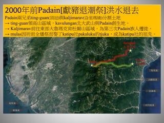 2000年前Padain[獻豬退潮祭]洪水退去
Padain兩兄弟ting-guan(頂冠)與kaljimarav(旮里瑪繞)分割土地
→ ting-guan領高山區域，kavulungan北大武山與Padain創生地。
→ Kaljimarav前往東部大魯瑪克肯杜爾山區域。為第三次Padain族人遷徙。
→ mulas因祈雨全燔祭而娶了katipu社pakaluku的tjuku，成為katipu社的祖先。
知本溪
太麻里溪
金崙溪
大竹高溪
Padain
Tarumak
大魯瑪克
高屏溪
東港溪
北
大
武
山
Katipu
卡地布
 