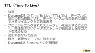 TTL（Time To Live）
• 特徴
• DynamoDB の Time To Live (TTL) では、テーブルの
項目の有効期限が切れ、データベースから自動的に削除
できるタイミングを定義出来る
• プロビジョニングされたスループットを使用することな
く、関連性のないデータのストレージ使用量と保存コス
トを減らせる
• 追加料金なしで提供
• 既存・新規のテーブルに設定可能
• DynamoDB Streamsとの併用可能
 