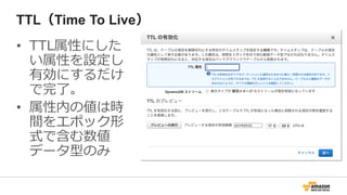 TTL（Time To Live）
• TTL属性にした
い属性を設定し
有効にするだけ
で完了。
• 属性内の値は時
間をエポック形
式で含む数値
データ型のみ
 