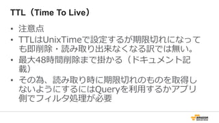 TTL（Time To Live）
• 注意点
• TTLはUnixTimeで設定するが期限切れになって
も即削除・読み取り出来なくなる訳では無い。
• 最大48時間削除まで掛かる（ドキュメント記
載）
• その為、読み取り時に期限切れのものを取得し
ないようにするにはQueryを利用するかアプリ
側でフィルタ処理が必要
 