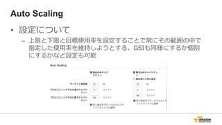 Auto Scaling
• 設定について
– 上限と下限と目標使用率を設定することで常にその範囲の中で
指定した使用率を維持しようとする。GSIも同様にするか個別
にするかなど設定も可能
 