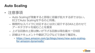 Auto Scaling
• 注意事項
– Auto Scalingが発動すると即座に容量が拡大する訳ではない。
EC2でAuto Scalingをやるのと同様。
– 瞬間的なスパイクに対応するには次に紹介するDAXと合わせて
アーキテクチャを組むことを推奨
– 上げる回数の上限は無いが下げる回数は現在最大一日9回
– 詳細はドキュメントや翻訳ブログなどで改めて確認を。
• https://aws.amazon.com/jp/blogs/news/new-auto-scaling-
for-amazon-dynamodb/
 