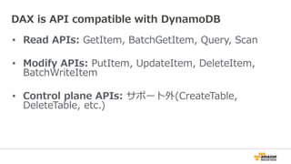 • Read APIs: GetItem, BatchGetItem, Query, Scan
• Modify APIs: PutItem, UpdateItem, DeleteItem,
BatchWriteItem
• Control plane APIs: サポート外(CreateTable,
DeleteTable, etc.)
DAX is API compatible with DynamoDB
 