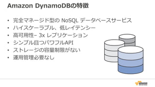 Amazon DynamoDBの特徴
• 完全マネージド型の NoSQL データベースサービス
• ハイスケーラブル、低レイテンシー
• 高可用性– 3x レプリケーション
• シンプル且つパワフルAPI
• ストレージの容量制限がない
• 運用管理必要なし
 