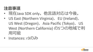 注意事項
• 現在Java SDK only。他言語対応は今後。
• US East (Northern Virginia)、EU (Ireland)、
US West (Oregon)、Asia Pacific (Tokyo)、US
West (Northern California) の5つの地域で利
用可能
• Instances: r3のみ
 