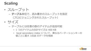 Scaling
• スループット
– テーブル単位で、読み書きのスループットを指定
（プロビジョニングされたスループット）
• サイズ
– テーブルには任意の数のアイテムが追加可能
• 1 つのアイテムの合計サイズは 400 KB
• local secondary index について、異なるパーテーションキーの
値ごとに最大 10GB のデータを格納
 