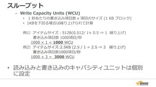 スループット
– Write Capacity Units (WCU)
• 1 秒あたりの書き込み項目数 x 項目のサイズ (1 KB ブロック)
• 1KBを下回る場合は繰り上げられて計算
例1）アイテムサイズ：512B(0.512/ 1≒ 0.5 ⇒ 1 繰り上げ)
書き込み項目数 1000項目/秒
1000 × 1 = 1000 WCU
例2）アイテムサイズ:2.5KB (2.5 / 1 = 2.5 ⇒ 3 繰り上げ)
書き込み項目数1000項目/秒
1000 × 3 = 3000 WCU
• 読み込みと書き込みのキャパシティユニットは個別
に設定
 